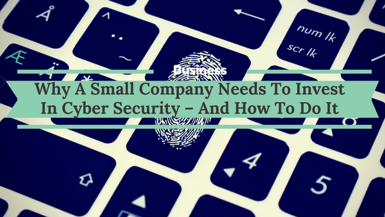Why A Small Company Needs To Invest In Cyber Security – And How To Do It